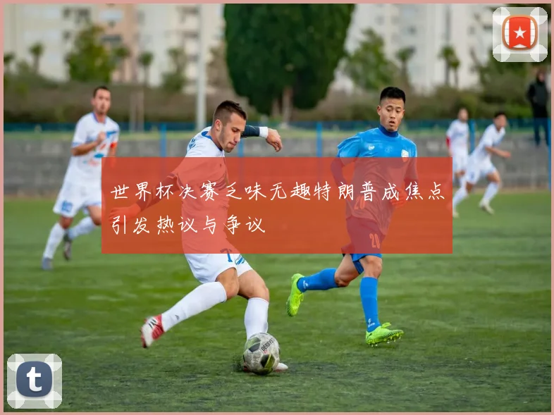 世界杯决赛乏味无趣特朗普成焦点引发热议与争议