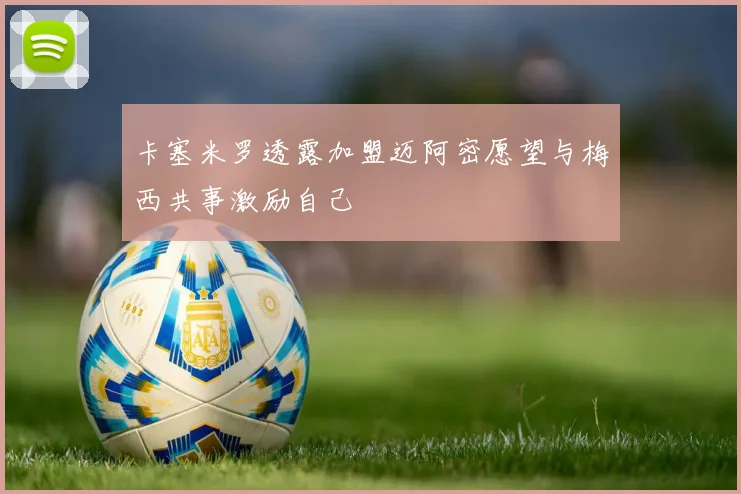 卡塞米罗透露加盟迈阿密愿望与梅西共事激励自己