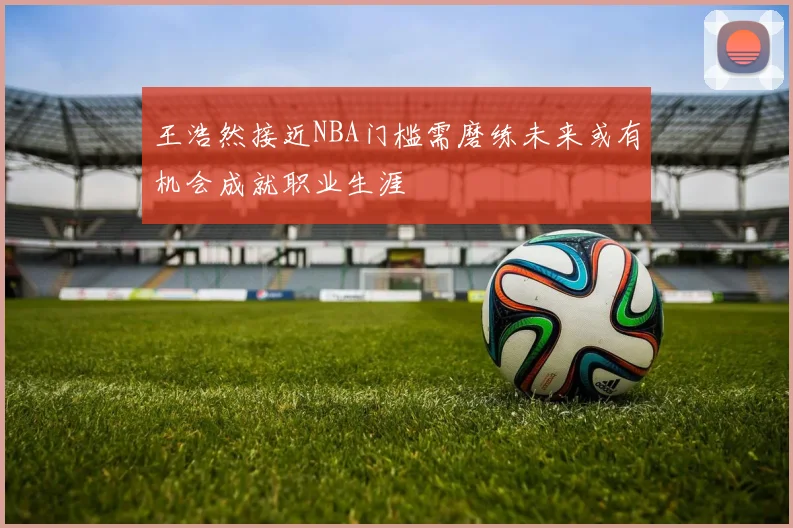 王浩然接近NBA门槛需磨练未来或有机会成就职业生涯