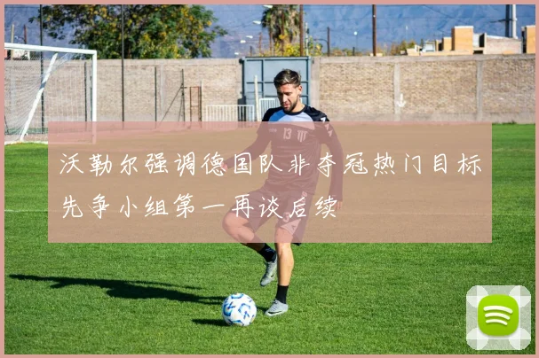 沃勒尔强调德国队非夺冠热门目标先争小组第一再谈后续