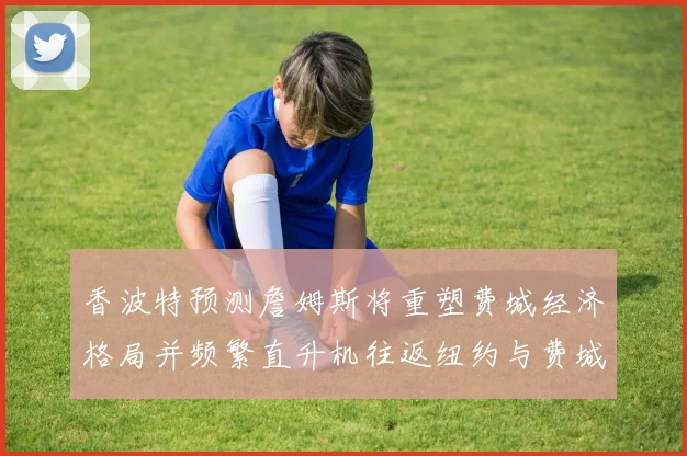 香波特预测詹姆斯将重塑费城经济格局并频繁直升机往返纽约与费城