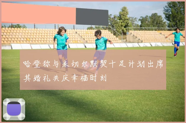 哈登称与米切尔默契十足计划出席其婚礼共庆幸福时刻