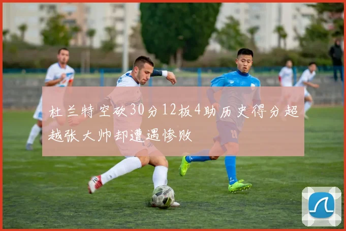 杜兰特空砍30分12板4助历史得分超越张大帅却遭遇惨败