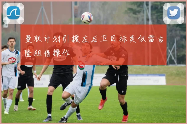 曼联计划引援左后卫目标类似雷吉隆租借操作