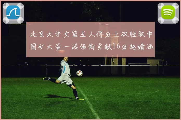 北京大学女篮五人得分上双轻取中国矿大董一诺领衔贡献16分赵婧涵接近双双