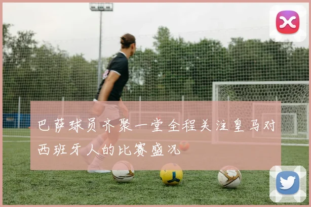 巴萨球员齐聚一堂全程关注皇马对西班牙人的比赛盛况