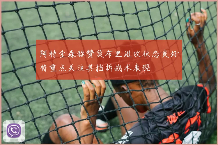 阿特金森称赞莫布里进攻状态良好将重点关注其挡拆战术表现