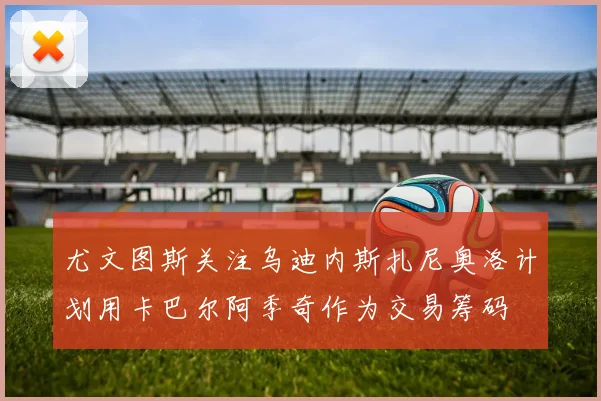 尤文图斯关注乌迪内斯扎尼奥洛计划用卡巴尔阿季奇作为交易筹码