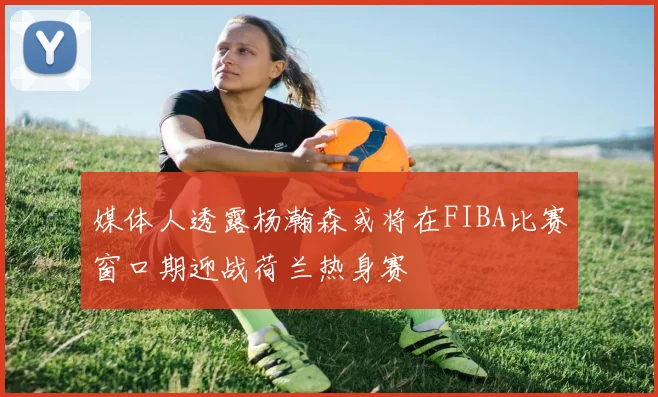 媒体人透露杨瀚森或将在FIBA比赛窗口期迎战荷兰热身赛