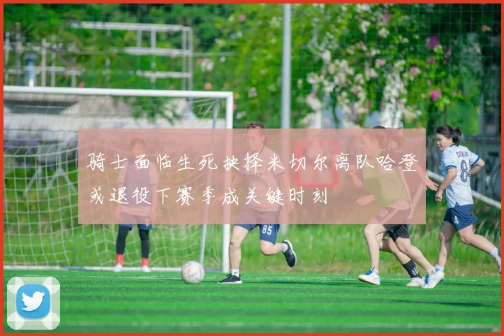 骑士面临生死抉择米切尔离队哈登或退役下赛季成关键时刻