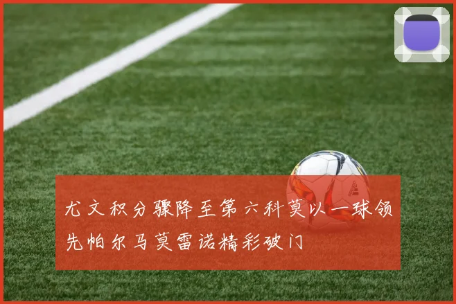 尤文积分骤降至第六科莫以一球领先帕尔马莫雷诺精彩破门