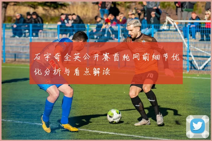 石宇奇全英公开赛首轮网前细节优化分析与看点解读