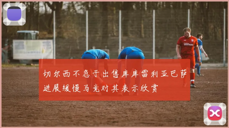 切尔西不急于出售库库雷利亚巴萨进展缓慢马竞对其表示欣赏