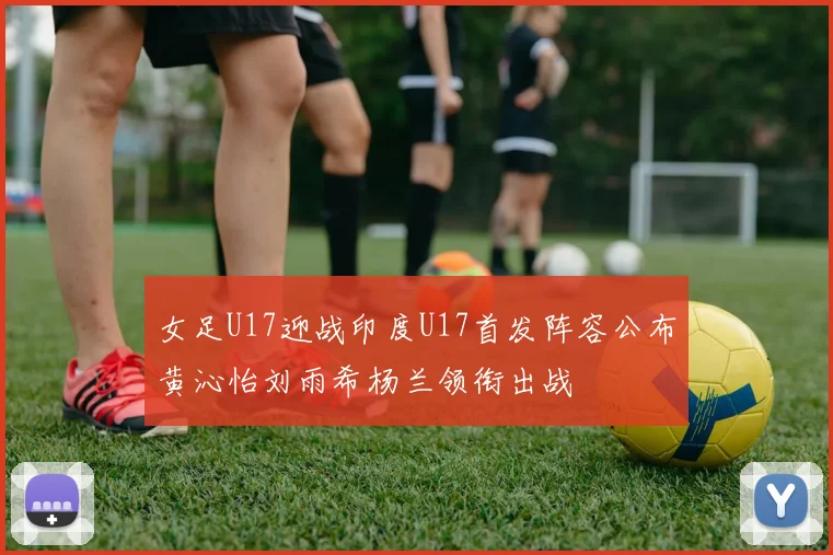 女足U17迎战印度U17首发阵容公布黄沁怡刘雨希杨兰领衔出战