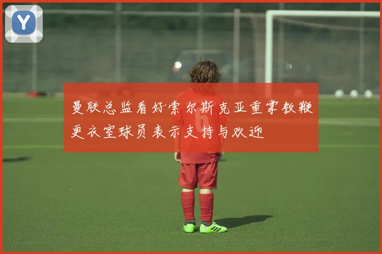 曼联总监看好索尔斯克亚重掌教鞭更衣室球员表示支持与欢迎