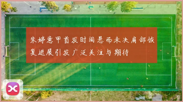 朱婷意甲首发时间悬而未决肩部恢复进展引发广泛关注与期待