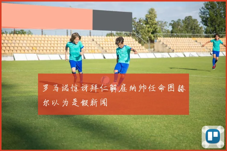 罗马诺惊讶拜仁解雇纳帅任命图赫尔以为是假新闻