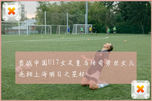首战中国U17女足皇马传奇劳尔女儿亮相上海明日之星杯