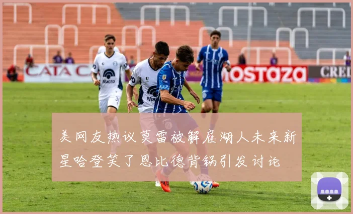美网友热议莫雷被解雇湖人未来新星哈登笑了恩比德背锅引发讨论