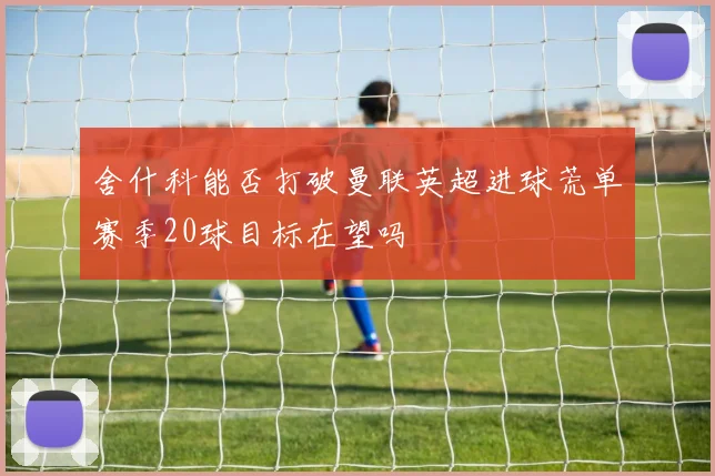 舍什科能否打破曼联英超进球荒单赛季20球目标在望吗