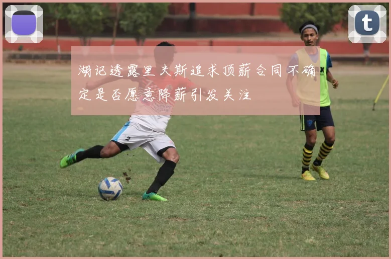 湖记透露里夫斯追求顶薪合同不确定是否愿意降薪引发关注