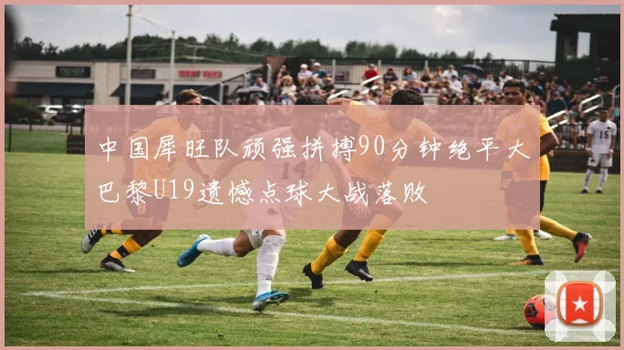 中国犀旺队顽强拼搏90分钟绝平大巴黎U19遗憾点球大战落败