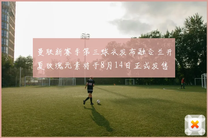 曼联新赛季第三球衣发布融合兰开夏玫瑰元素将于8月14日正式发售