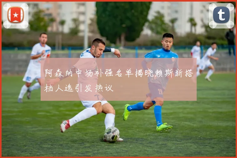 阿森纳中场补强名单揭晓赖斯新搭档人选引发热议